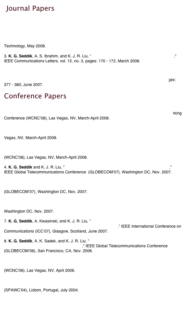  Journal Papers

1. K. G. Seddik and K. J. R. Liu, “ Distributed Space-Frequency Coding over Broadband Relay Channels," to appear in IEEE Transactions on Wireless Communications.

2. K. G. Seddik, A. K. Sadek, A. S. Ibrahim, and K. J. R. Liu, “Design Criteria and Performance Analysis for Distributed Space-Time Coding," to appear in IEEE Transactions on Vehicular Technology, May 2008.

3. K. G. Seddik, A. S. Ibrahim, and K. J. R. Liu, “ Trans-Modulation in Wireless Relay Networks," IEEE Communications Letters, vol. 12, no. 3, pages: 170 - 172, March 2008.


4. K. G. Seddik, A. K. Sadek, W. Su, and K. J. R. Liu, “Outage Analysis and Optimal Power Allocation for Multinode Relay Networks," IEEE Signal Processing Letters, vol. 14,  no. 6, pages: 377 - 380, June 2007.

Conference Papers

1. K. G. Seddik, A. Kwasinski, and K. J. R. Liu, "Asymptotic Distortion Performance of Source-Channel Diversity Schemes over Relay Channels," IEEE Wireless Communications and Networking Conference (WCNC’08), Las Vegas, NV, March-April 2008. 

2. K. G. Seddik and K. J. R. Liu, "Distributed Space-Frequency Coding over Amplify-and-Forward Relay Channels," IEEE Wireless Communications and Networking Conference (WCNC’08), Las Vegas, NV, March-April 2008.

3. A. S. Ibrahim, K. G. Seddik, and K. J. R. Liu, "Connectivity-Aware Network Maintenance and Repair via Relays Deployment," IEEE Wireless Communications and Networking Conference (WCNC’08), Las Vegas, NV, March-April 2008.

4. K. G. Seddik and K. J. R. Liu, "Distributed Space-Frequency Coding over Relay Channels," IEEE Global Telecommunications Conference  (GLOBECOM’07), Washington DC, Nov. 2007.

5. K. G. Seddik, A. K. Sadek, A. S. Ibrahim, and K. J. R. Liu, "Synchronization-Aware Distributed Space-Time Codes in Wireless Relay Networks," IEEE Global Telecommunications Conference  (GLOBECOM’07), Washington DC, Nov. 2007.

6. A. S. Ibrahim, K. G. Seddik, and K. J. R. Liu, "Improving Connectivity via Relays Deployment in Wireless Sensor Networks," IEEE Global Telecommunications Conference  (GLOBECOM’07), Washington DC, Nov. 2007.

7. K. G. Seddik, A. Kwasinski, and K. J. R. Liu, “ Distortion Exponents for Different Source-Channel Diversity Achieving Schemes over Multi-Hop Channels,” IEEE International Conference on Communications (ICC’07), Glasgow, Scotland, June 2007.

8. K. G. Seddik, A. K. Sadek, and K. J. R. Liu, "Protocol-Aware Design Criteria and PerformanceAnalysis for Distributed Space-Time Coding," IEEE Global Telecommunications Conference  (GLOBECOM’06), San Francisco, CA, Nov. 2006. 

9. K. G. Seddik, A. K. Sadek, W. Su, and K. J. R. Liu, "Outage Analysis of Multi-node Amplify-and-Forward Relay Networks," IEEE Wireless Communications and Networking Conference (WCNC’06), Las Vegas, NV, April 2006.

10. I. Ghaleb, O. A. Alim, and K. G. Seddik, "A new finite alphabet based blind channel estimation for OFDM systems," IEEE Workshop on Signal Processing Advances in Wireless Communications (SPAWC’04), Lisbon, Portugal, July 2004.
   
   
